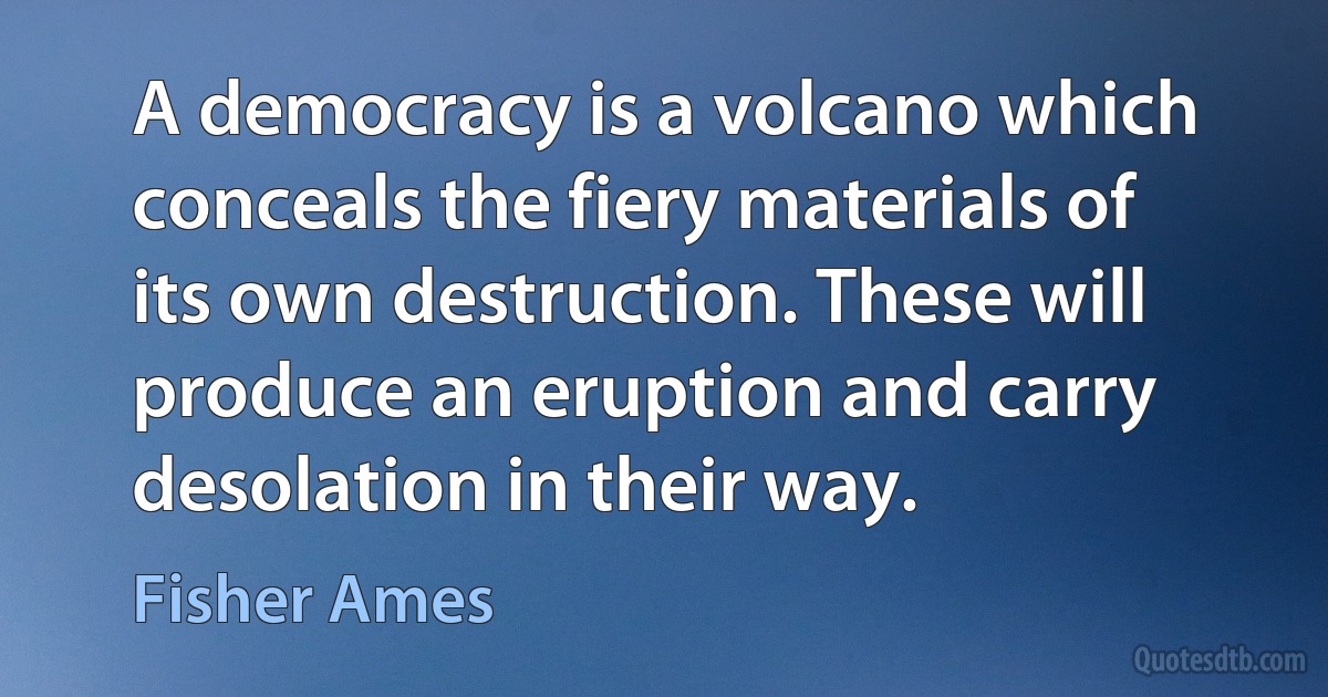 A democracy is a volcano which conceals the fiery materials of its own destruction. These will produce an eruption and carry desolation in their way. (Fisher Ames)