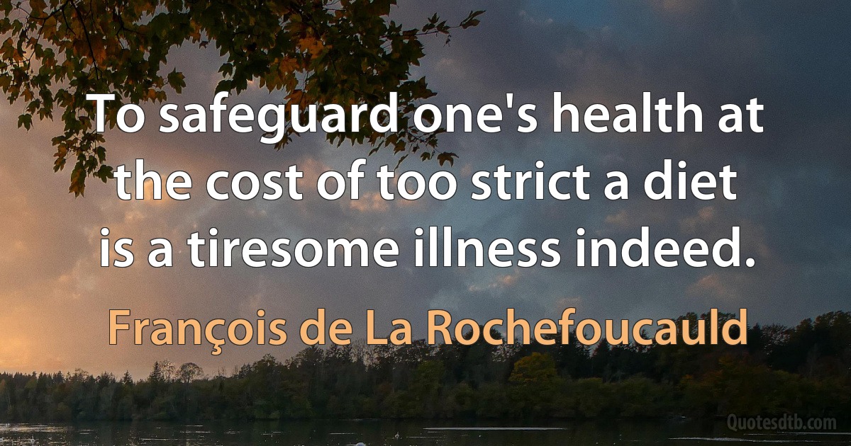 To safeguard one's health at the cost of too strict a diet is a tiresome illness indeed. (François de La Rochefoucauld)