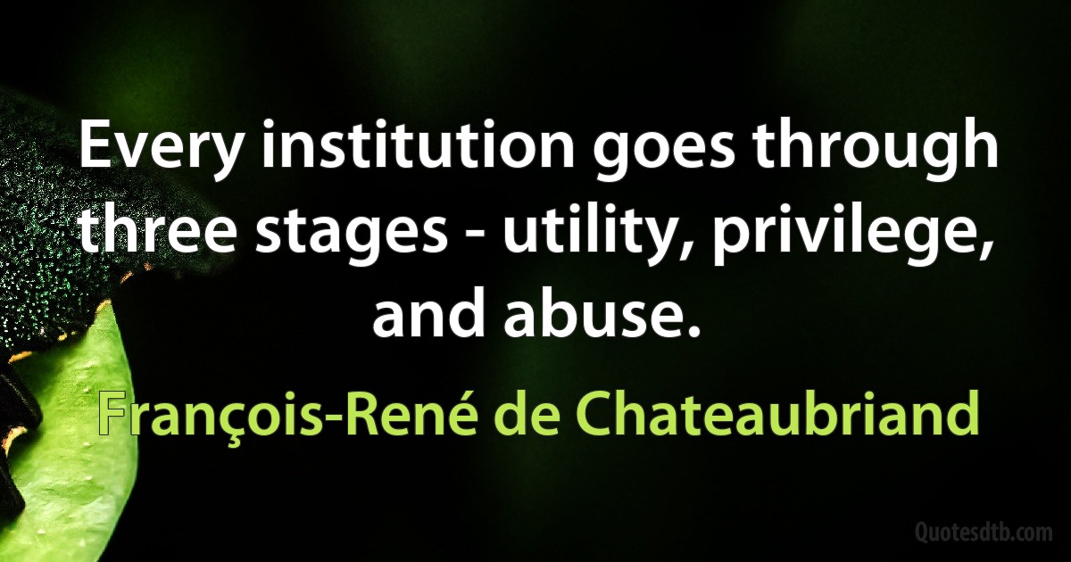 Every institution goes through three stages - utility, privilege, and abuse. (François-René de Chateaubriand)