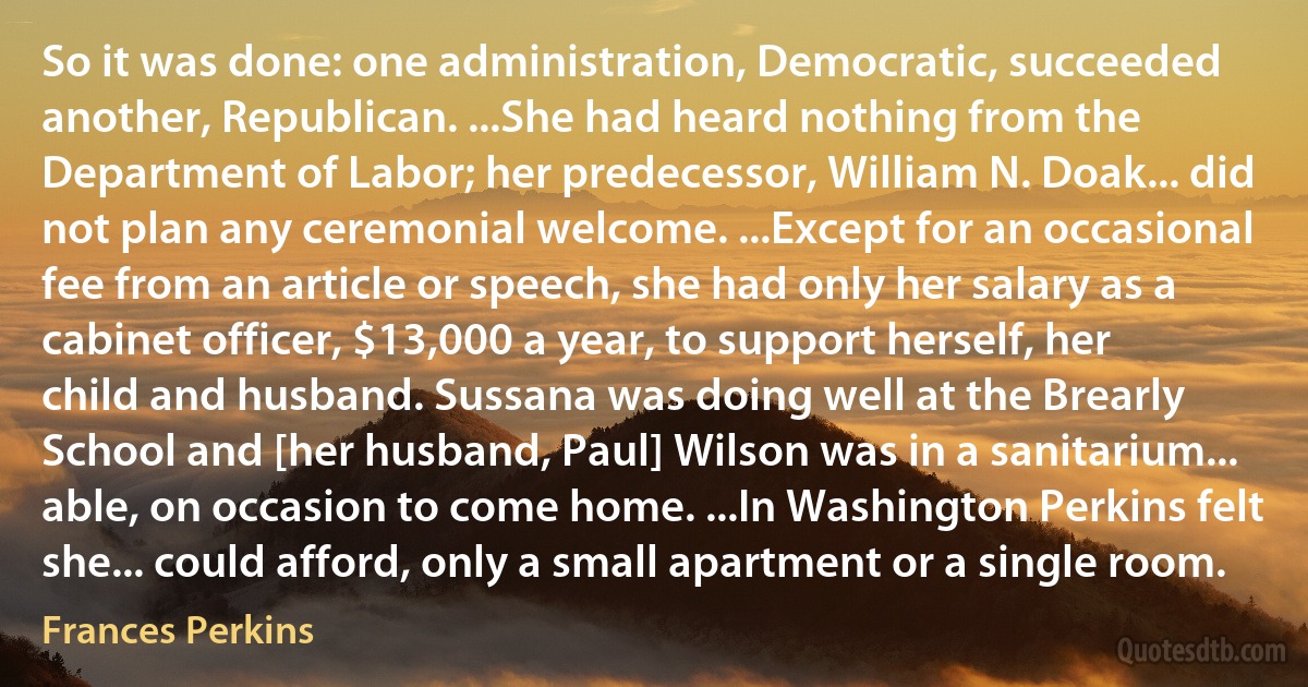 So it was done: one administration, Democratic, succeeded another, Republican. ...She had heard nothing from the Department of Labor; her predecessor, William N. Doak... did not plan any ceremonial welcome. ...Except for an occasional fee from an article or speech, she had only her salary as a cabinet officer, $13,000 a year, to support herself, her child and husband. Sussana was doing well at the Brearly School and [her husband, Paul] Wilson was in a sanitarium... able, on occasion to come home. ...In Washington Perkins felt she... could afford, only a small apartment or a single room. (Frances Perkins)