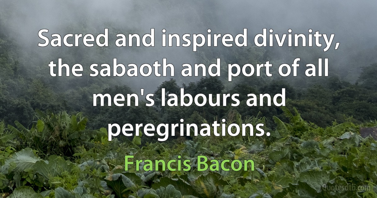 Sacred and inspired divinity, the sabaoth and port of all men's labours and peregrinations. (Francis Bacon)