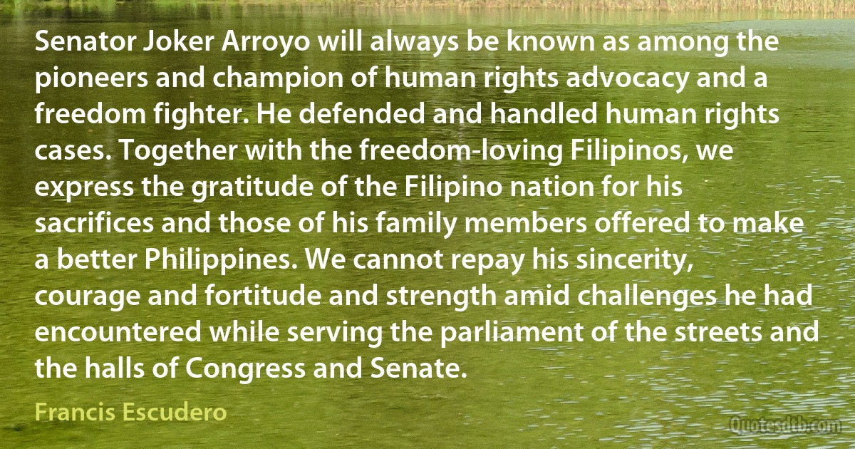 Senator Joker Arroyo will always be known as among the pioneers and champion of human rights advocacy and a freedom fighter. He defended and handled human rights cases. Together with the freedom-loving Filipinos, we express the gratitude of the Filipino nation for his sacrifices and those of his family members offered to make a better Philippines. We cannot repay his sincerity, courage and fortitude and strength amid challenges he had encountered while serving the parliament of the streets and the halls of Congress and Senate. (Francis Escudero)