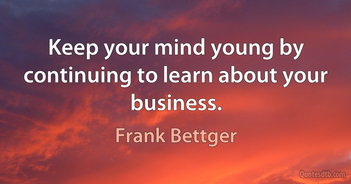 Keep your mind young by continuing to learn about your business. (Frank Bettger)