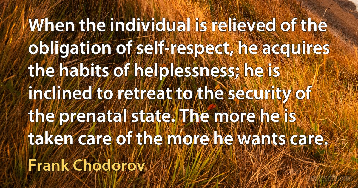 When the individual is relieved of the obligation of self-respect, he acquires the habits of helplessness; he is inclined to retreat to the security of the prenatal state. The more he is taken care of the more he wants care. (Frank Chodorov)