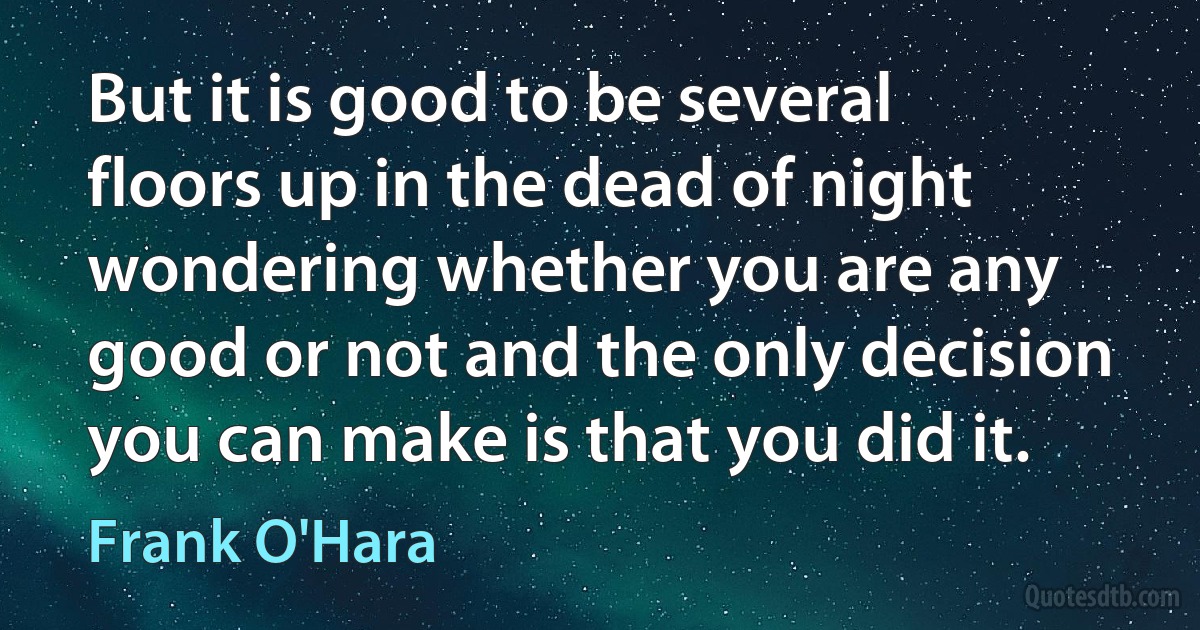 But it is good to be several floors up in the dead of night wondering whether you are any good or not and the only decision you can make is that you did it. (Frank O'Hara)