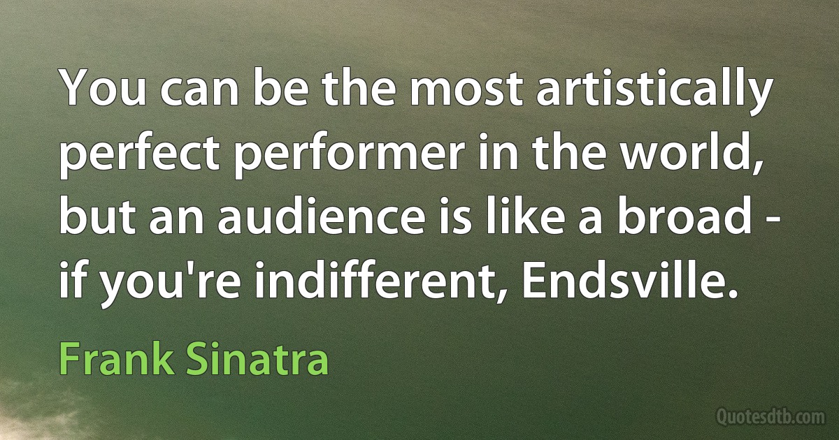 You can be the most artistically perfect performer in the world, but an audience is like a broad - if you're indifferent, Endsville. (Frank Sinatra)