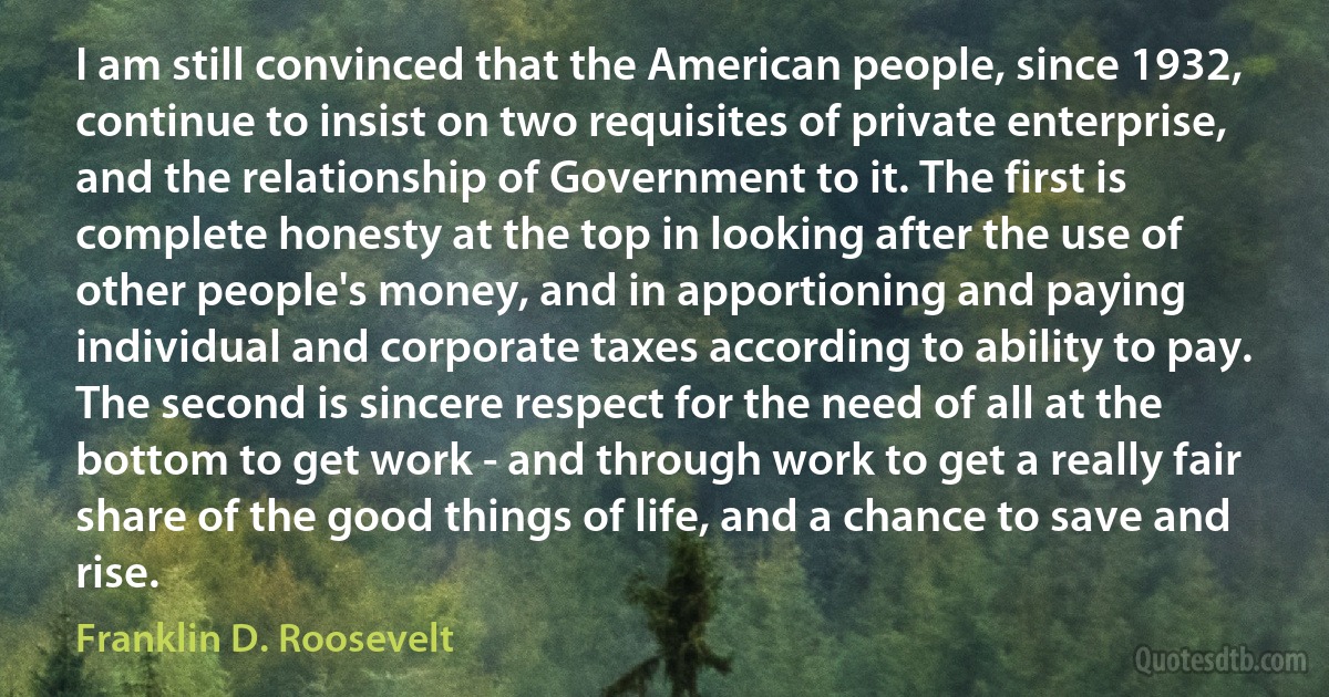 I am still convinced that the American people, since 1932, continue to insist on two requisites of private enterprise, and the relationship of Government to it. The first is complete honesty at the top in looking after the use of other people's money, and in apportioning and paying individual and corporate taxes according to ability to pay. The second is sincere respect for the need of all at the bottom to get work - and through work to get a really fair share of the good things of life, and a chance to save and rise. (Franklin D. Roosevelt)