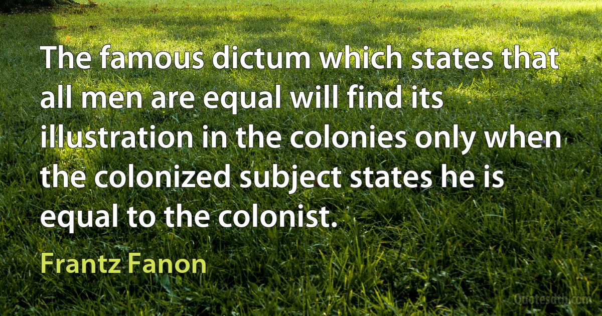 The famous dictum which states that all men are equal will find its illustration in the colonies only when the colonized subject states he is equal to the colonist. (Frantz Fanon)