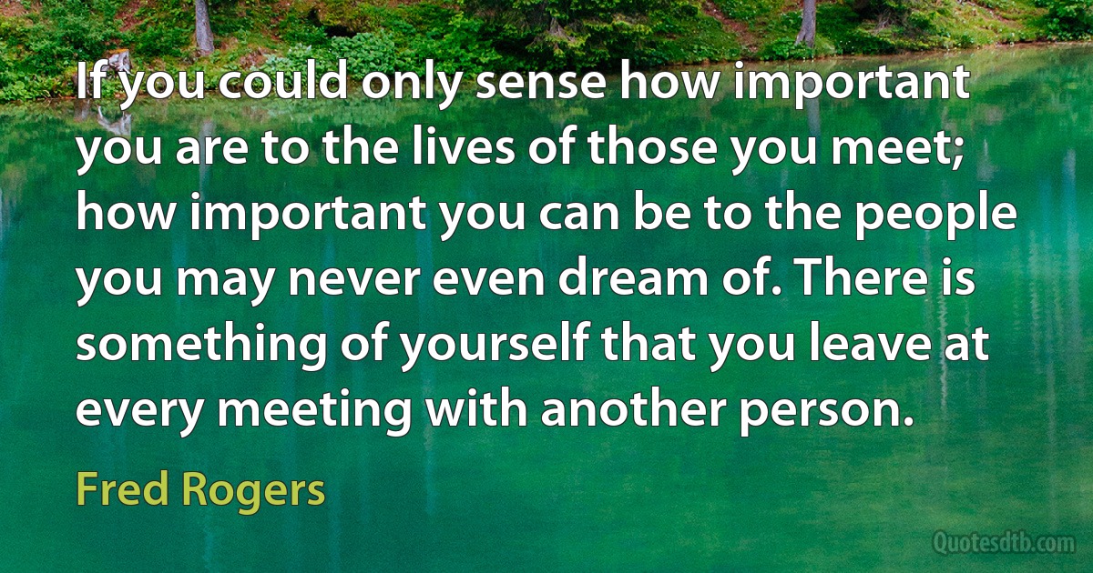 If you could only sense how important you are to the lives of those you meet; how important you can be to the people you may never even dream of. There is something of yourself that you leave at every meeting with another person. (Fred Rogers)