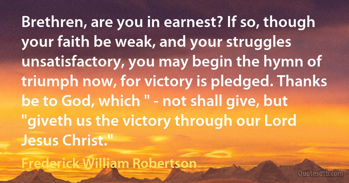 Brethren, are you in earnest? If so, though your faith be weak, and your struggles unsatisfactory, you may begin the hymn of triumph now, for victory is pledged. Thanks be to God, which " - not shall give, but "giveth us the victory through our Lord Jesus Christ." (Frederick William Robertson)