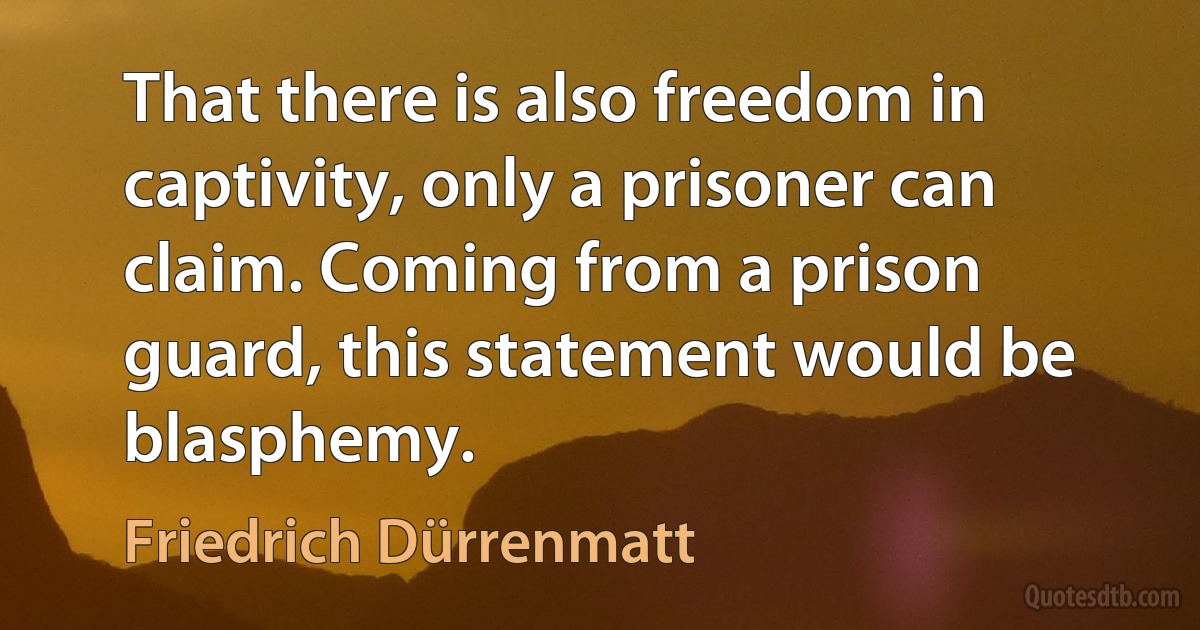 That there is also freedom in captivity, only a prisoner can claim. Coming from a prison guard, this statement would be blasphemy. (Friedrich Dürrenmatt)