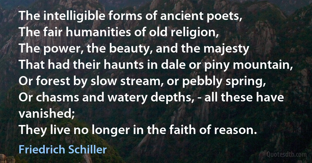 The intelligible forms of ancient poets,
The fair humanities of old religion,
The power, the beauty, and the majesty
That had their haunts in dale or piny mountain,
Or forest by slow stream, or pebbly spring,
Or chasms and watery depths, - all these have vanished;
They live no longer in the faith of reason. (Friedrich Schiller)