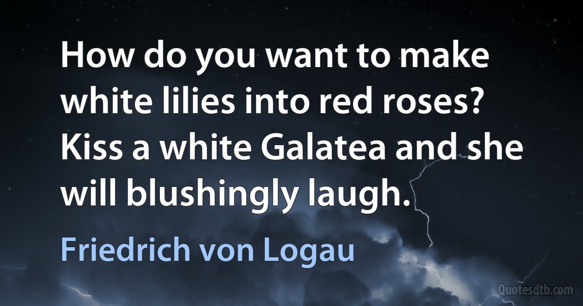 How do you want to make white lilies into red roses? Kiss a white Galatea and she will blushingly laugh. (Friedrich von Logau)