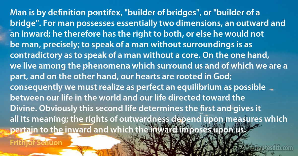 Man is by definition pontifex, "builder of bridges", or "builder of a bridge". For man possesses essentially two dimensions, an outward and an inward; he therefore has the right to both, or else he would not be man, precisely; to speak of a man without surroundings is as contradictory as to speak of a man without a core. On the one hand, we live among the phenomena which surround us and of which we are a part, and on the other hand, our hearts are rooted in God; consequently we must realize as perfect an equilibrium as possible between our life in the world and our life directed toward the Divine. Obviously this second life determines the first and gives it all its meaning; the rights of outwardness depend upon measures which pertain to the inward and which the inward imposes upon us. (Frithjof Schuon)