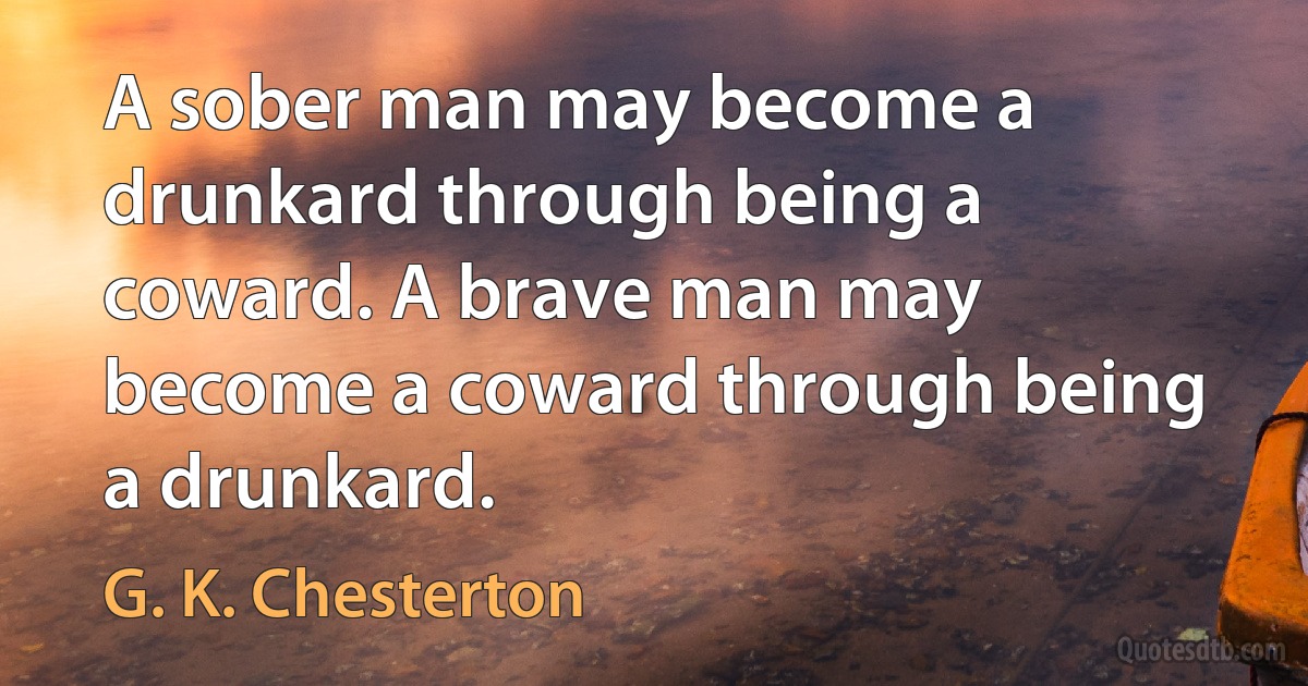 A sober man may become a drunkard through being a coward. A brave man may become a coward through being a drunkard. (G. K. Chesterton)