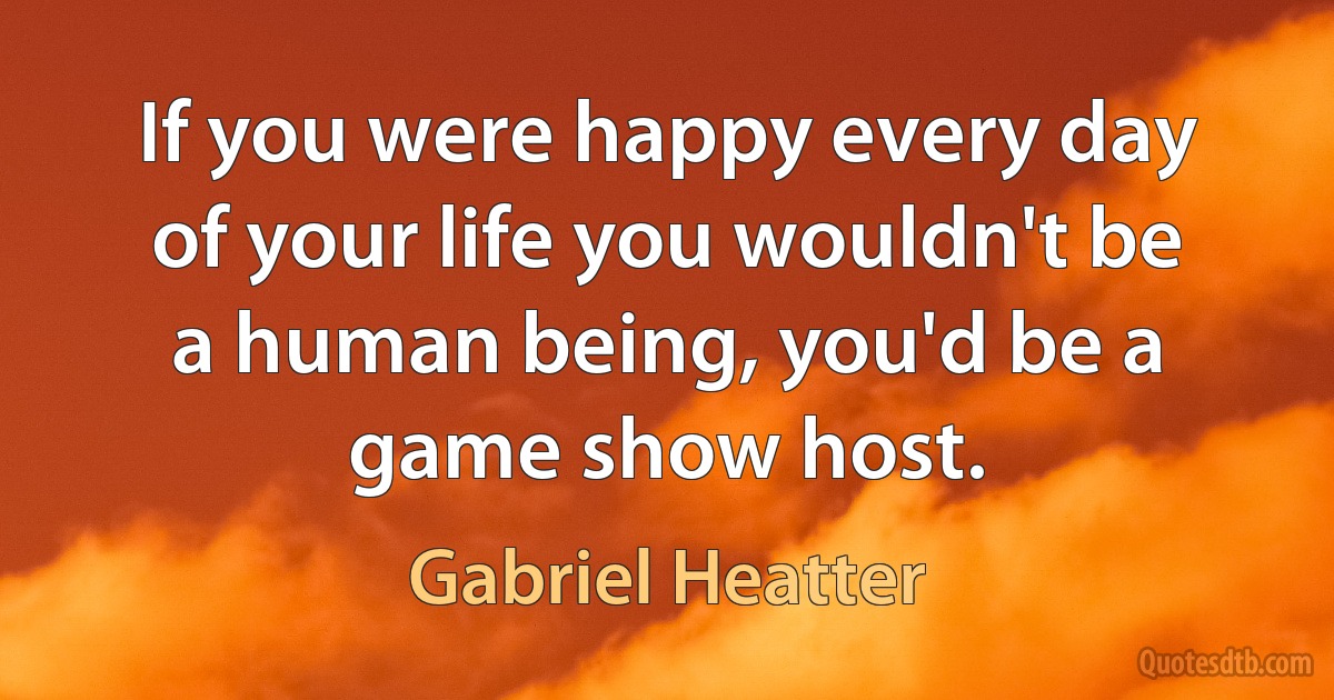 If you were happy every day of your life you wouldn't be a human being, you'd be a game show host. (Gabriel Heatter)