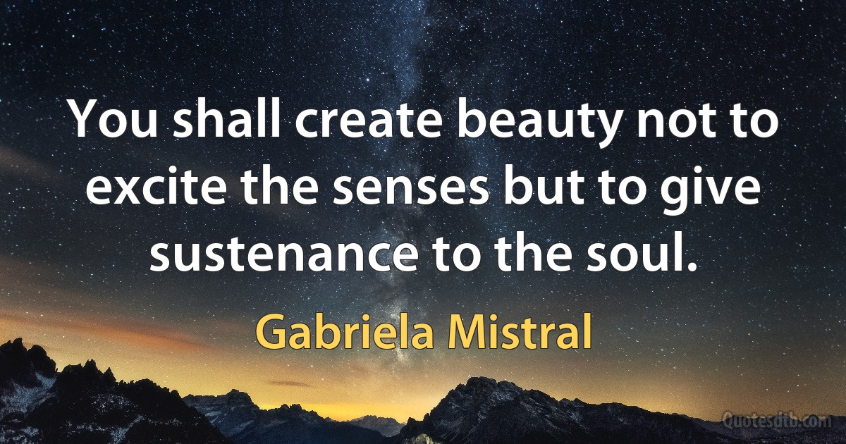 You shall create beauty not to excite the senses but to give sustenance to the soul. (Gabriela Mistral)