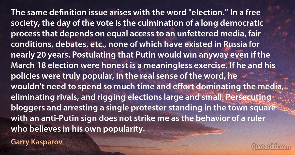 The same definition issue arises with the word "election.” In a free society, the day of the vote is the culmination of a long democratic process that depends on equal access to an unfettered media, fair conditions, debates, etc., none of which have existed in Russia for nearly 20 years. Postulating that Putin would win anyway even if the March 18 election were honest is a meaningless exercise. If he and his policies were truly popular, in the real sense of the word, he wouldn't need to spend so much time and effort dominating the media, eliminating rivals, and rigging elections large and small. Persecuting bloggers and arresting a single protester standing in the town square with an anti-Putin sign does not strike me as the behavior of a ruler who believes in his own popularity. (Garry Kasparov)