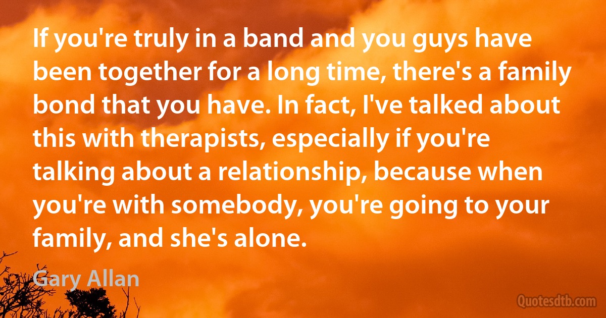 If you're truly in a band and you guys have been together for a long time, there's a family bond that you have. In fact, I've talked about this with therapists, especially if you're talking about a relationship, because when you're with somebody, you're going to your family, and she's alone. (Gary Allan)