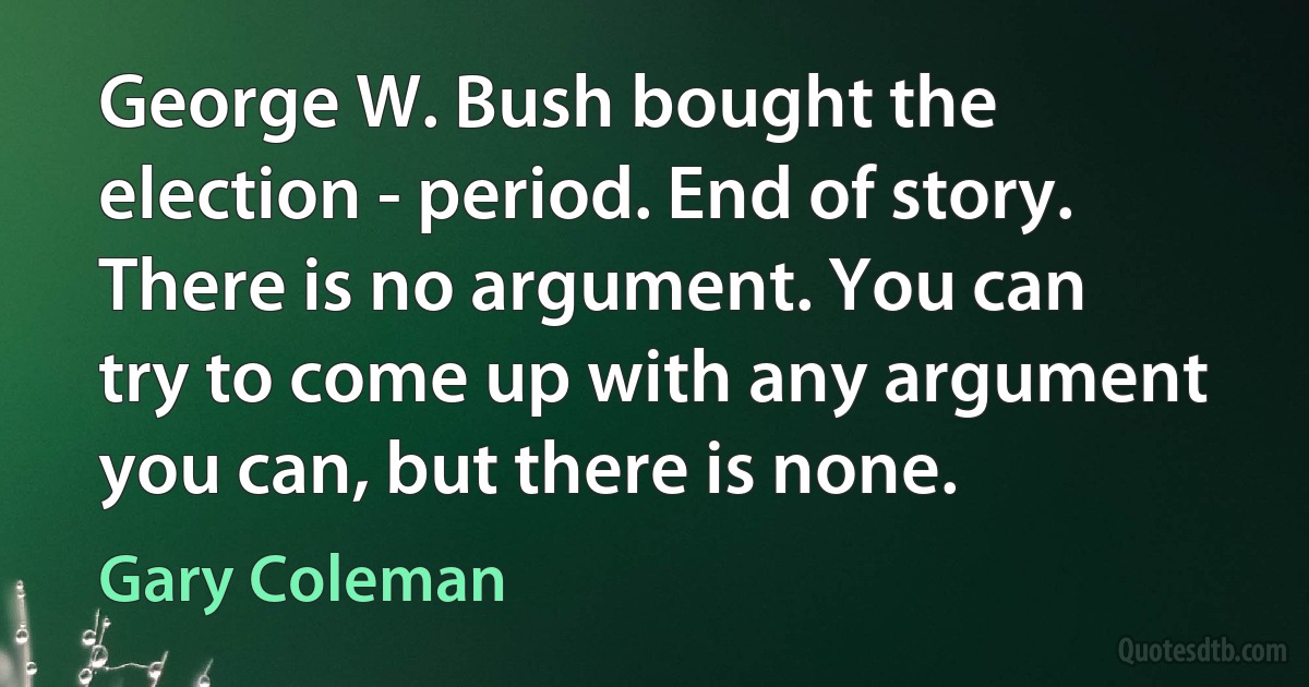 George W. Bush bought the election - period. End of story. There is no argument. You can try to come up with any argument you can, but there is none. (Gary Coleman)