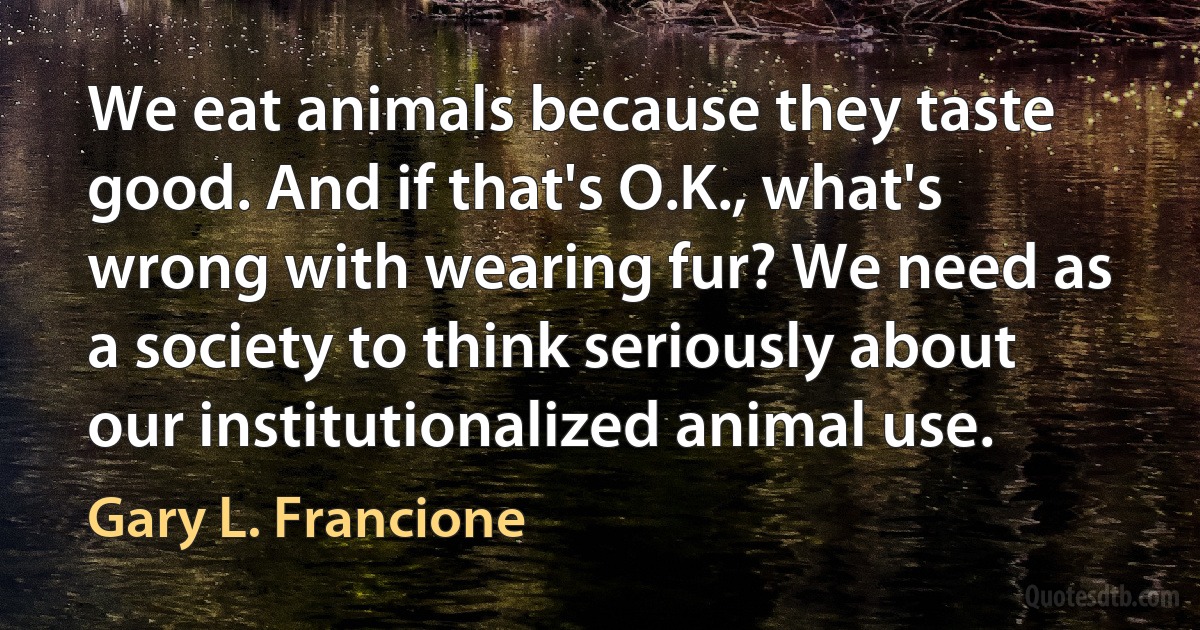 We eat animals because they taste good. And if that's O.K., what's wrong with wearing fur? We need as a society to think seriously about our institutionalized animal use. (Gary L. Francione)