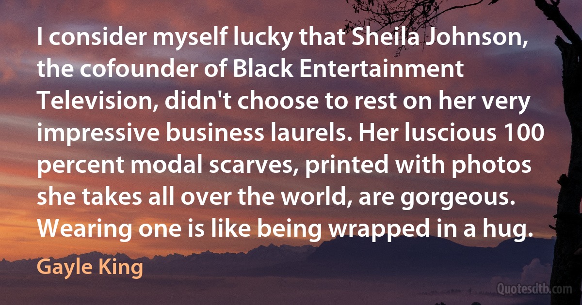 I consider myself lucky that Sheila Johnson, the cofounder of Black Entertainment Television, didn't choose to rest on her very impressive business laurels. Her luscious 100 percent modal scarves, printed with photos she takes all over the world, are gorgeous. Wearing one is like being wrapped in a hug. (Gayle King)