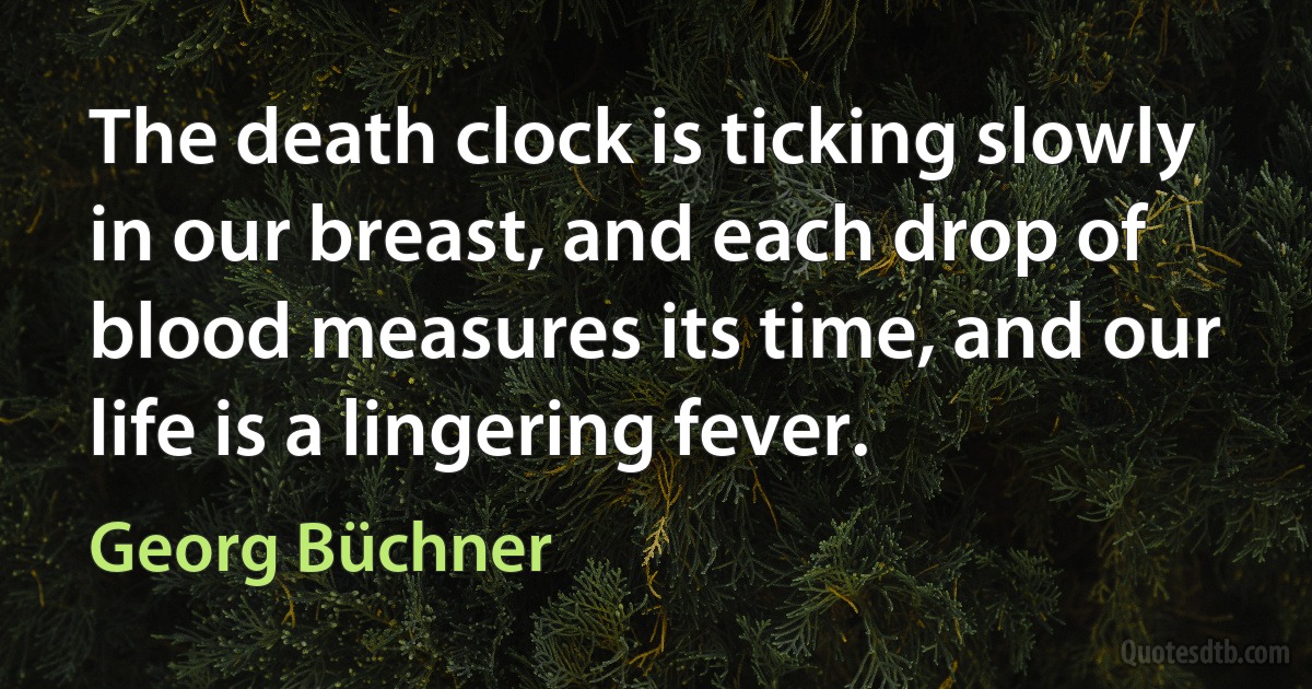 The death clock is ticking slowly in our breast, and each drop of blood measures its time, and our life is a lingering fever. (Georg Büchner)