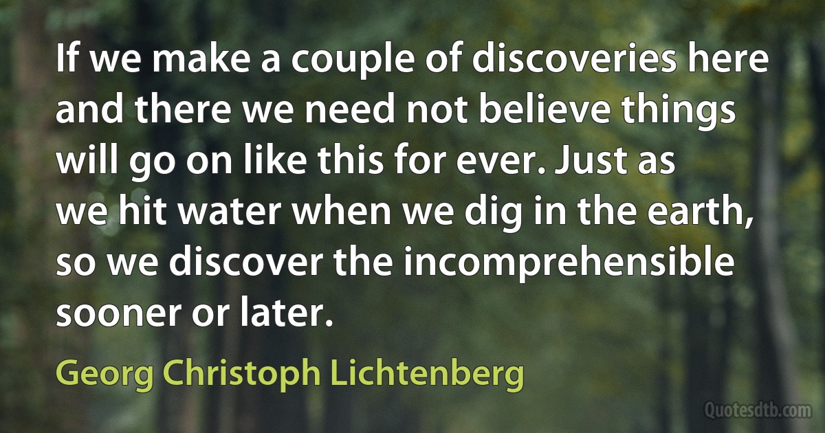 If we make a couple of discoveries here and there we need not believe things will go on like this for ever. Just as we hit water when we dig in the earth, so we discover the incomprehensible sooner or later. (Georg Christoph Lichtenberg)