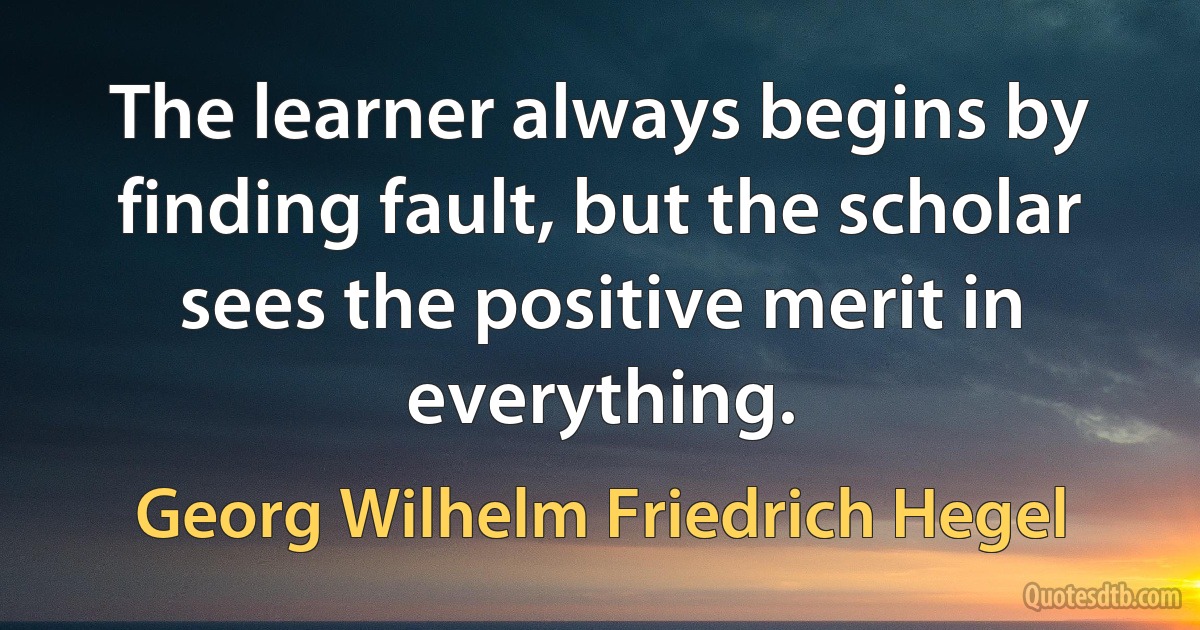 The learner always begins by finding fault, but the scholar sees the positive merit in everything. (Georg Wilhelm Friedrich Hegel)