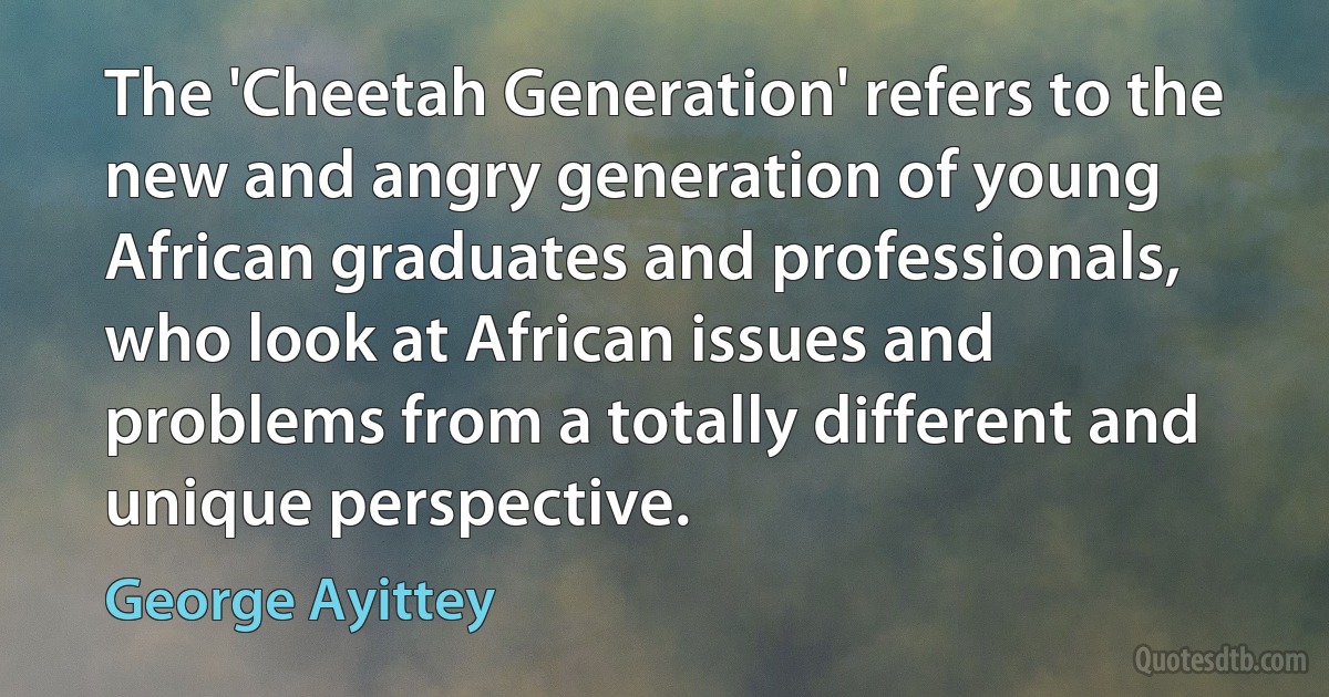 The 'Cheetah Generation' refers to the new and angry generation of young African graduates and professionals, who look at African issues and problems from a totally different and unique perspective. (George Ayittey)