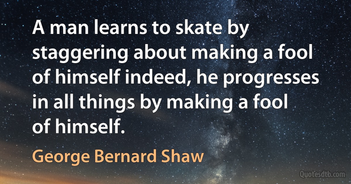 A man learns to skate by staggering about making a fool of himself indeed, he progresses in all things by making a fool of himself. (George Bernard Shaw)