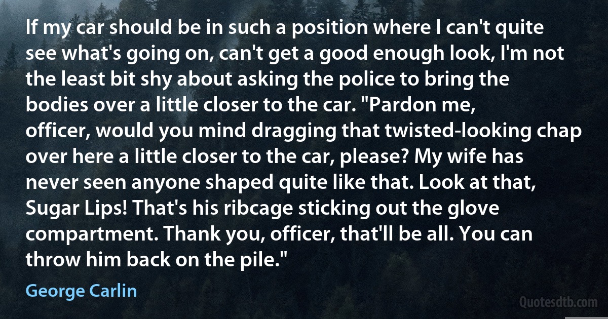 If my car should be in such a position where I can't quite see what's going on, can't get a good enough look, I'm not the least bit shy about asking the police to bring the bodies over a little closer to the car. "Pardon me, officer, would you mind dragging that twisted-looking chap over here a little closer to the car, please? My wife has never seen anyone shaped quite like that. Look at that, Sugar Lips! That's his ribcage sticking out the glove compartment. Thank you, officer, that'll be all. You can throw him back on the pile." (George Carlin)