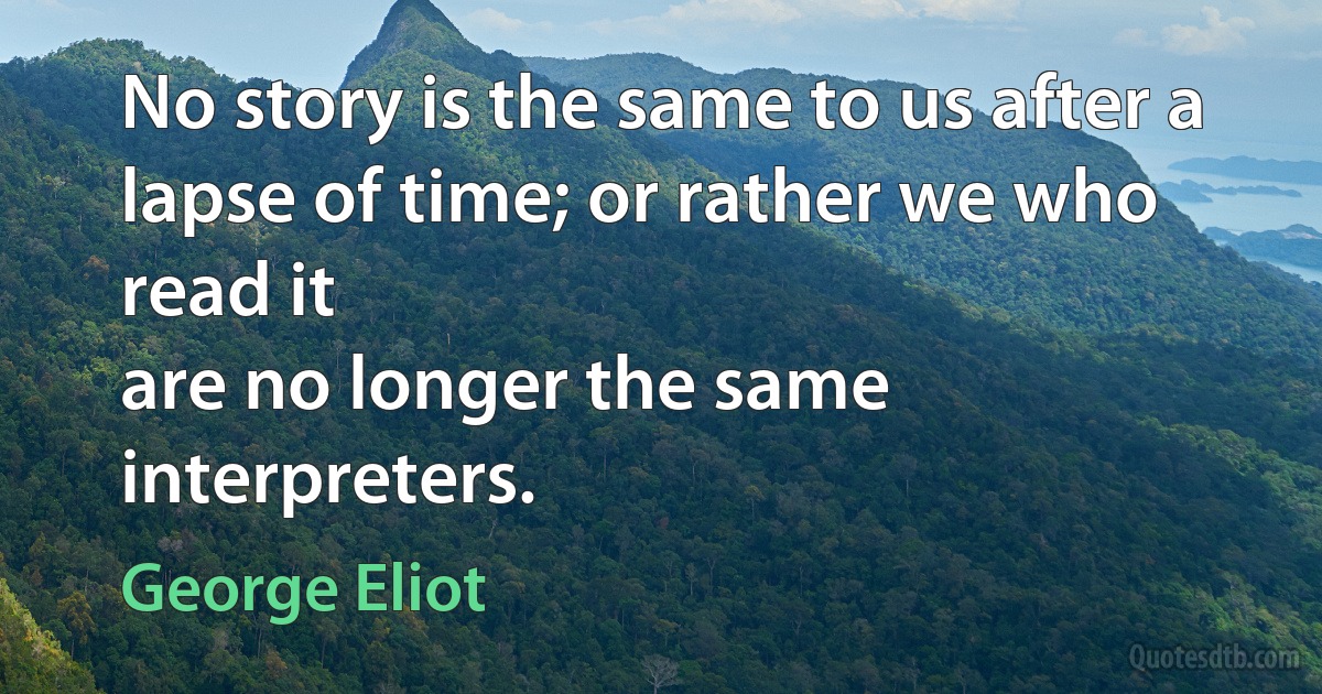 No story is the same to us after a lapse of time; or rather we who read it
are no longer the same interpreters. (George Eliot)