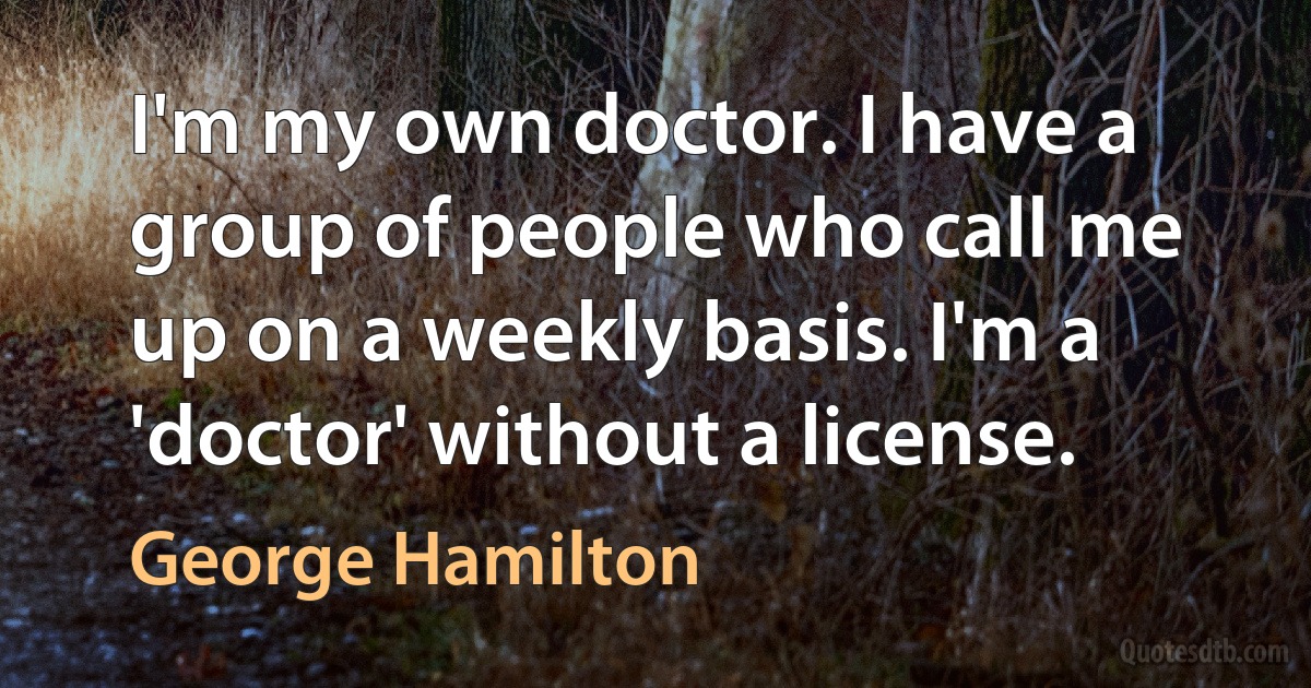 I'm my own doctor. I have a group of people who call me up on a weekly basis. I'm a 'doctor' without a license. (George Hamilton)