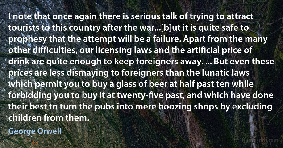 I note that once again there is serious talk of trying to attract tourists to this country after the war...[b]ut it is quite safe to prophesy that the attempt will be a failure. Apart from the many other difficulties, our licensing laws and the artificial price of drink are quite enough to keep foreigners away. ... But even these prices are less dismaying to foreigners than the lunatic laws which permit you to buy a glass of beer at half past ten while forbidding you to buy it at twenty-ﬁve past, and which have done their best to turn the pubs into mere boozing shops by excluding children from them. (George Orwell)