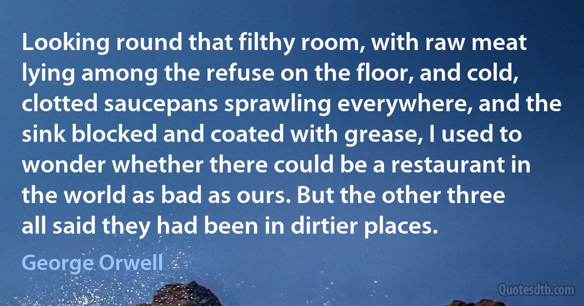 Looking round that filthy room, with raw meat lying among the refuse on the floor, and cold, clotted saucepans sprawling everywhere, and the sink blocked and coated with grease, I used to wonder whether there could be a restaurant in the world as bad as ours. But the other three all said they had been in dirtier places. (George Orwell)