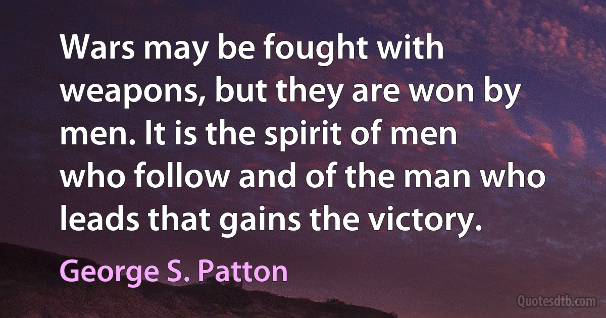 Wars may be fought with weapons, but they are won by men. It is the spirit of men who follow and of the man who leads that gains the victory. (George S. Patton)