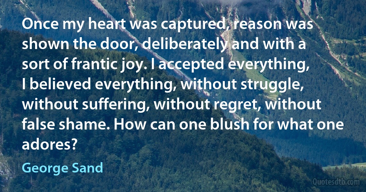 Once my heart was captured, reason was shown the door, deliberately and with a sort of frantic joy. I accepted everything, I believed everything, without struggle, without suffering, without regret, without false shame. How can one blush for what one adores? (George Sand)