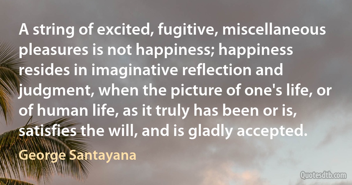 A string of excited, fugitive, miscellaneous pleasures is not happiness; happiness resides in imaginative reflection and judgment, when the picture of one's life, or of human life, as it truly has been or is, satisfies the will, and is gladly accepted. (George Santayana)