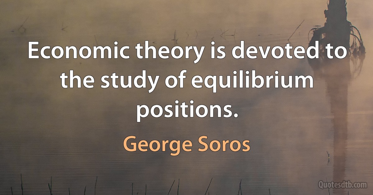 Economic theory is devoted to the study of equilibrium positions. (George Soros)