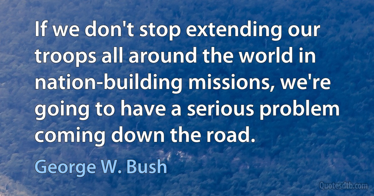 If we don't stop extending our troops all around the world in nation-building missions, we're going to have a serious problem coming down the road. (George W. Bush)