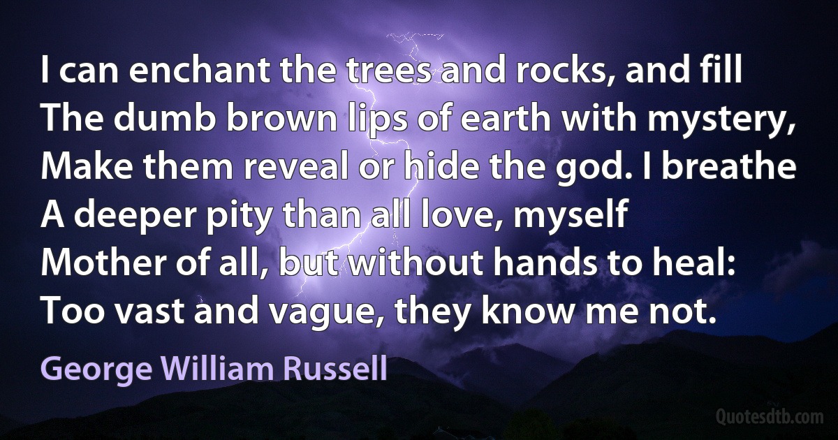 I can enchant the trees and rocks, and fill
The dumb brown lips of earth with mystery,
Make them reveal or hide the god. I breathe
A deeper pity than all love, myself
Mother of all, but without hands to heal:
Too vast and vague, they know me not. (George William Russell)