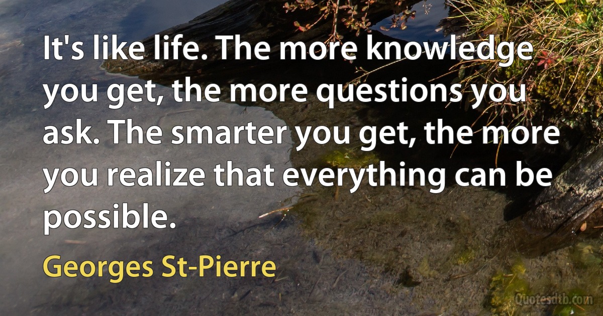 It's like life. The more knowledge you get, the more questions you ask. The smarter you get, the more you realize that everything can be possible. (Georges St-Pierre)