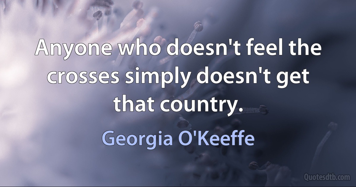 Anyone who doesn't feel the crosses simply doesn't get that country. (Georgia O'Keeffe)