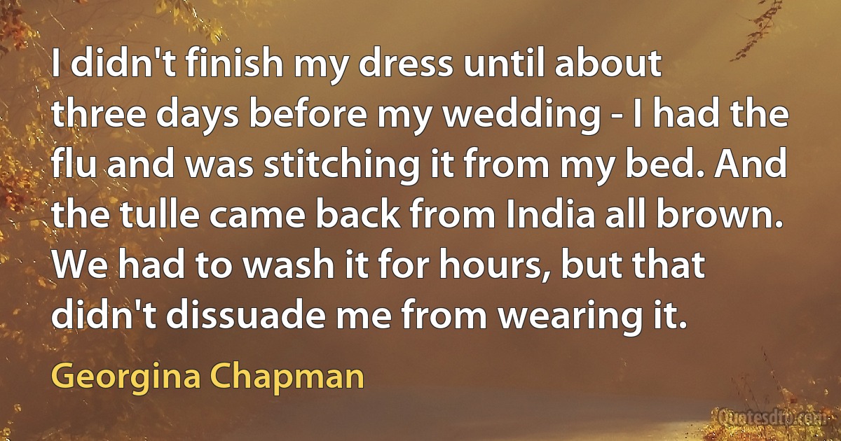 I didn't finish my dress until about three days before my wedding - I had the flu and was stitching it from my bed. And the tulle came back from India all brown. We had to wash it for hours, but that didn't dissuade me from wearing it. (Georgina Chapman)