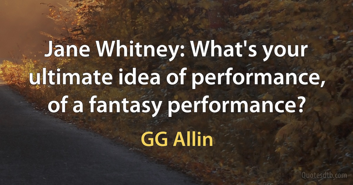 Jane Whitney: What's your ultimate idea of performance, of a fantasy performance? (GG Allin)