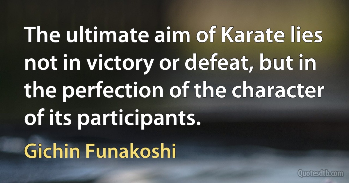 The ultimate aim of Karate lies not in victory or defeat, but in the perfection of the character of its participants. (Gichin Funakoshi)