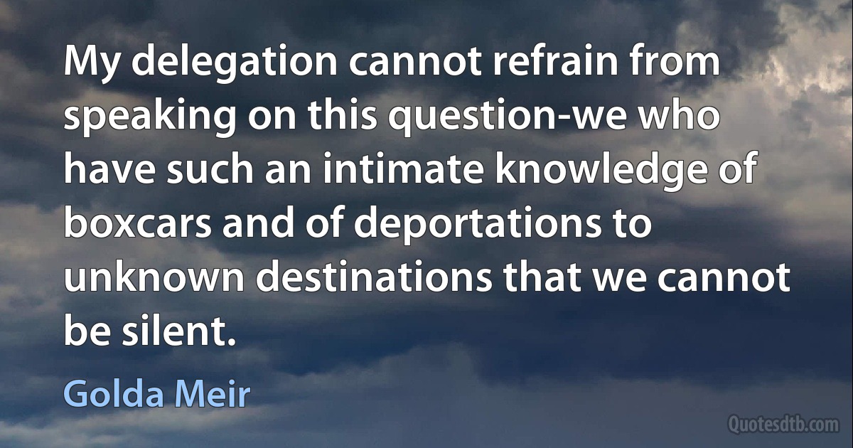 My delegation cannot refrain from speaking on this question-we who have such an intimate knowledge of boxcars and of deportations to unknown destinations that we cannot be silent. (Golda Meir)