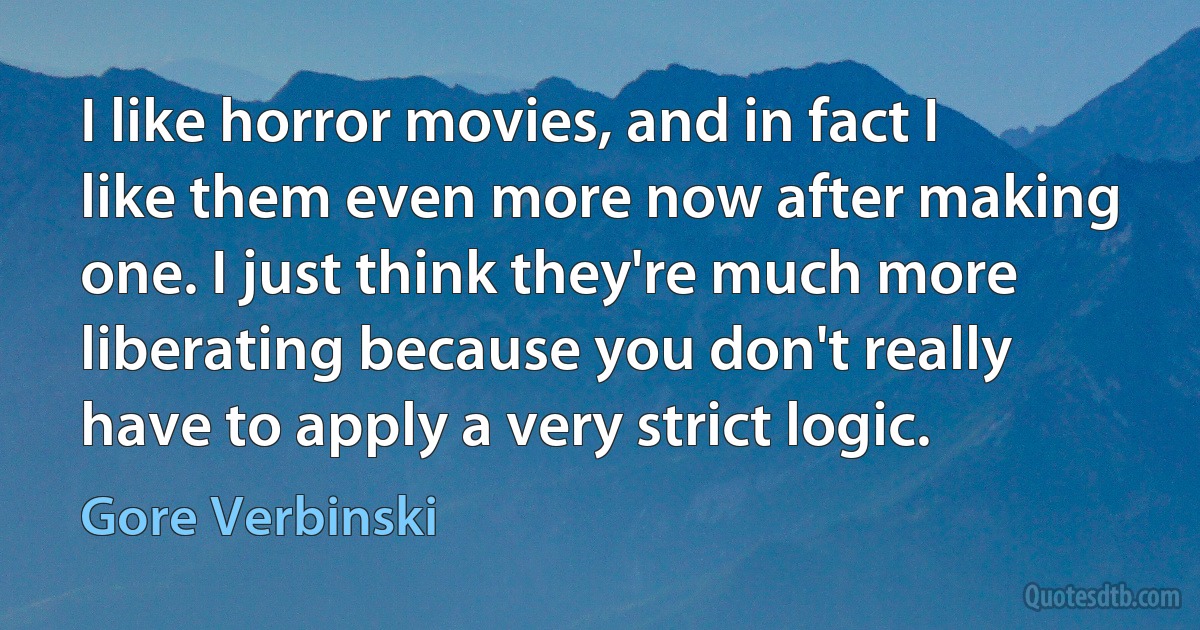 I like horror movies, and in fact I like them even more now after making one. I just think they're much more liberating because you don't really have to apply a very strict logic. (Gore Verbinski)