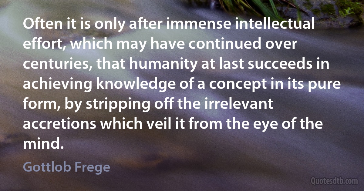 Often it is only after immense intellectual effort, which may have continued over centuries, that humanity at last succeeds in achieving knowledge of a concept in its pure form, by stripping off the irrelevant accretions which veil it from the eye of the mind. (Gottlob Frege)